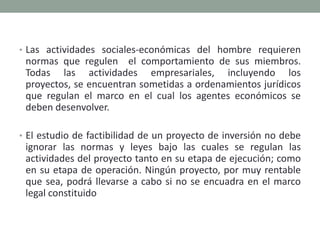 Las actividades sociales-económicas del hombre requieren normas que regulen  el comportamiento de sus miembros. Todas las actividades empresariales, incluyendo los proyectos, se encuentran sometidas a ordenamientos jurídicos que regulan el marco en el cual los agentes económicos se deben desenvolver.El estudio de factibilidad de un proyecto de inversión no debe ignorar las normas y leyes bajo las cuales se regulan las actividades del proyecto tanto en su etapa de ejecución; como en su etapa de operación. Ningún proyecto, por muy rentable que sea, podrá llevarse a cabo si no se encuadra en el marco legal constituido