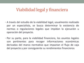 Viabilidad legal y financieraA través del estudio de la viabilidad legal, usualmente realizado por un especialista, se busca determinar la existencia de normas o regulaciones legales que impidan la ejecución u operación del proyecto. Por su parte, para la viabilidad financiera, los asuntos legales son pertinentes para recoger informaciones económicas derivadas del marco normativo que impactan el flujo de caja del proyecto y por consiguiente su rendimientos financieros
