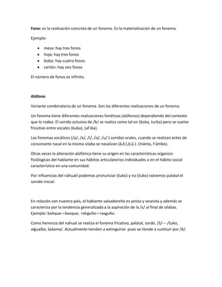 Fono: es la realización concreta de un fonema. Es la materialización de un fonema.
Ejemplo:
mesa: hay tres fonos
hoja: hay tres fonos
bobo: hay cuatro fonos
cartón: hay seis fonos
El número de fonos es infinito.
Alófono
Variante combinatoria de un fonema. Son las diferentes realizaciones de un fonema.
Un fonema tiene diferentes realizaciones fonéticas (alófonos) dependiendo del contexto
que lo rodea. El sonido oclusivo de /b/ se realiza como tal en (boka, turba) pero se vuelve
fricativo entre vocales (kuba), (aȓ iba).
Los fonemas vocálicos (/a/, /e/, /i/, /o/, /u/.) sonidos orales, cuando se realizan antes de
consonante nasal en la misma silaba se nasalizan (â,ê,î,ô,û.). (mânta, ȓ ûmbo).
Otras veces la alteración alofónica tiene su origen en las características organico-
fisiólogicas del hablante en sus hábitos articulatorios individuales o en el hábito social
característico en una comunidad.
Por influencias del náhuatl podemos pronunciar (ŝuko) y no (ĉuko) volvemos palatal el
sonido inicial.
En relación con nuestro país, el hablante salvadoreño es yeísta y seseista y además se
caracteriza por la tendencia generalizada a la aspiración de la /s/ al final de silabas.
Ejemplo: bohque—bosque; rahguño—rasguño.
Como herencia del nahual se realiza el fonema fricativo, palatal, sordo. /ŝ/--- /ŝuko,
alguaŝte, ŝaŝama/. Actualmente tienden a extinguirse pues se tiende a sustituir por /ê/.
 