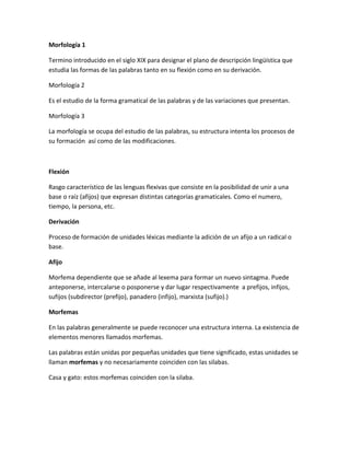 Morfología 1
Termino introducido en el siglo XIX para designar el plano de descripción lingüística que
estudia las formas de las palabras tanto en su flexión como en su derivación.
Morfología 2
Es el estudio de la forma gramatical de las palabras y de las variaciones que presentan.
Morfología 3
La morfología se ocupa del estudio de las palabras, su estructura intenta los procesos de
su formación así como de las modificaciones.
Flexión
Rasgo característico de las lenguas flexivas que consiste en la posibilidad de unir a una
base o raíz (afijos) que expresan distintas categorías gramaticales. Como el numero,
tiempo, la persona, etc.
Derivación
Proceso de formación de unidades léxicas mediante la adición de un afijo a un radical o
base.
Afijo
Morfema dependiente que se añade al lexema para formar un nuevo sintagma. Puede
anteponerse, intercalarse o posponerse y dar lugar respectivamente a prefijos, infijos,
sufijos (subdirector (prefijo), panadero (infijo), marxista (sufijo).)
Morfemas
En las palabras generalmente se puede reconocer una estructura interna. La existencia de
elementos menores llamados morfemas.
Las palabras están unidas por pequeñas unidades que tiene significado, estas unidades se
llaman morfemas y no necesariamente coinciden con las silabas.
Casa y gato: estos morfemas coinciden con la silaba.
 