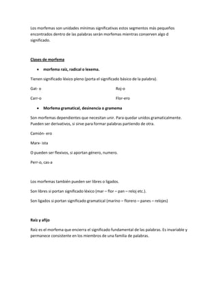 Los morfemas son unidades mínimas significativas estos segmentos más pequeños
encontrados dentro de las palabras serán morfemas mientras conserven algo d
significado.
Clases de morfema
morfema raíz, radical o lexema.
Tienen significado léxico pleno (porta el significado básico de la palabra).
Gat- o
Carr-o
Roj-o
Flor-ero
Morfema gramatical, desinencia o gramema
Son morfemas dependientes que necesitan unir. Para quedar unidos gramaticalmente.
Pueden ser derivativos, si sirve para formar palabras partiendo de otra.
Camión- ero
Marx- ista
O pueden ser flexivos, si aportan género, numero.
Perr-o, cas-a
Los morfemas también pueden ser libres o ligados.
Son libres si portan significado léxico (mar – flor – pan – reloj etc.).
Son ligados si portan significado gramatical (marino – florero – panes – relojes)
Raíz y afijo
Raíz es el morfema que encierra el significado fundamental de las palabras. Es invariable y
permanece consistente en los miembros de una familia de palabras.
 