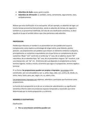 Adverbios de duda: acaso, quizá o quizás.
Adverbios de afirmación: si, también, cierto, ciertamente, seguramente, claro,
verdaderamente.
Nótese que esta clasificación no es excluyente: allí por ejemplo, es adverbio de lugar y al
mismo tiempo pronominal demostrativo. Jamás es adverbio de tiempo, de negación y
también es un pronominal indefinido. Se trata de una clasificación semántica, es decir
aquella en la que el sentido indica a que clase pertenece cada adverbio.
PREPOSICION:
Palabra que relaciona un nombre o un pronombre con otra palabra de la que es
complemento, como explica su etimología de origen latino, prae´delante, positio,
posición. Las preposiciones son palabras que enlazan un elemento sintáctico cualquiera,
principalmente un sustantivo o equivalente con el que forma un complemento de otro
sustantivo. Mujer “con” suerte de un verbo voy “a” casa, de un adjetivo, bueno “de”
naturaleza, de un adverbio lejos “de” casa, de un pronombre ninguno “de” nosotros, o de
una interjección, ¡ah “de” mí¡. Al término del cual depende el complemento se llama
termino regente, núcleo o inicial y al termino que sigue a la proposición, termino regido o
terminal.
Pr su forma: las preposiciones pueden ser propias e impropias. Las propias están
constituidas por una sola palabra y son: a, antes, bajo, cabe, con, contra, de, desde, en,
entre, hacia, hasta, para, por, según, sin, su, sobre y tras.
Las preposiciones impropias son adjetivos, adverbios y participios que funcionan como
preposiciones.
La función de la preposición es la de ser un enlace de subordinación y su significación
semántica informa sobre circunstancias espacios temporales y nocionales que viene
determinada por la misma preposición y su término.
NOMBRES O SUSTANTIVOS:
Clasificación:
Por su concretacion semántica pueden ser:
 