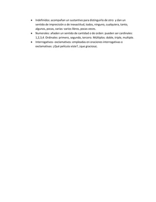 Indefinidos: acompañan un sustantivo para distinguirlo de otro y dan un
sentido de imprecisión o de inexactitud, todos, ninguno, cualquiera, tanto,
algunos, pocas, varias: varios libros, pocas veces.
Numerales: añaden un sentido de cantidad o de orden: pueden ser cardinales:
1,2,3,4. Ordinales: primero, segundo, tercero. Múltiplos: doble, triple, multiple.
Interrogativos- exclamativos: empleadas en oraciones interrogativas o
exclamativas: ¿Qué película viste?, ¡que graciosa¡.
 
