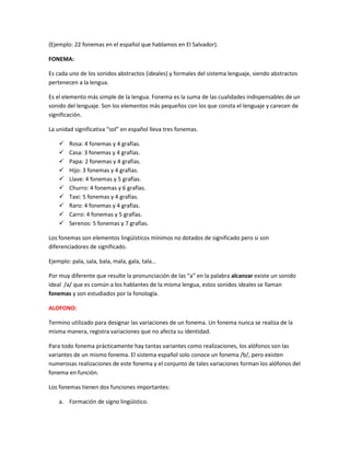 (Ejemplo: 22 fonemas en el español que hablamos en El Salvador).
FONEMA:
Es cada uno de los sonidos abstractos (ideales) y formales del sistema lenguaje, siendo abstractos
pertenecen a la lengua.
Es el elemento más simple de la lengua. Fonema es la suma de las cualidades indispensables de un
sonido del lenguaje. Son los elementos más pequeños con los que consta el lenguaje y carecen de
significación.
La unidad significativa “sol” en español lleva tres fonemas.
 Rosa: 4 fonemas y 4 grafías.
 Casa: 3 fonemas y 4 grafías.
 Papa: 2 fonemas y 4 grafías.
 Hijo: 3 fonemas y 4 grafías.
 Llave: 4 fonemas y 5 grafías.
 Churro: 4 fonemas y 6 grafías.
 Taxi: 5 fonemas y 4 grafías.
 Raro: 4 fonemas y 4 grafías.
 Carro: 4 fonemas y 5 grafías.
 Serenos: 5 fonemas y 7 grafías.
Los fonemas son elementos lingüísticos mínimos no dotados de significado pero si son
diferenciadores de significado.
Ejemplo: pala, sala, bala, mala, gala, tala…
Por muy diferente que resulte la pronunciación de las “a” en la palabra alcanzar existe un sonido
ideal /a/ que es común a los hablantes de la misma lengua, estos sonidos ideales se llaman
fonemas y son estudiados por la fonología.
ALOFONO:
Termino utilizado para designar las variaciones de un fonema. Un fonema nunca se realiza de la
misma manera, registra variaciones que no afecta su identidad.
Para todo fonema prácticamente hay tantas variantes como realizaciones, los alófonos son las
variantes de un mismo fonema. El sistema español solo conoce un fonema /b/, pero existen
numerosas realizaciones de este fonema y el conjunto de tales variaciones forman los alófonos del
fonema en función.
Los fonemas tienen dos funciones importantes:
a. Formación de signo lingüístico.
 
