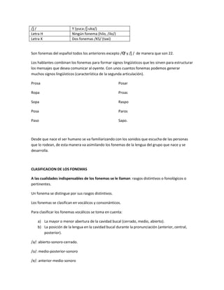 /ǰ / Y (yuca /ǰ uka/)
Letra H Ningún fonema (hilo, /ilo/)
Letra X Dos fonemas /KS/ (taxi)
Son fonemas del español todos los anteriores excepto /Ө/ y /ḽ / de manera que son 22.
Los hablantes combinan los fonemas para formar signos lingüísticos que les sirven para estructurar
los mensajes que desea comunicar al oyente. Con unos cuantos fonemas podemos generar
muchos signos lingüísticos (característica de la segunda articulación).
Prosa
Ropa
Sopa
Posa
Paso
Posar
Proas
Raspo
Paros
Sapo.
Desde que nace el ser humano se va familiarizando con los sonidos que escucha de las personas
que lo rodean, de esta manera va asimilando los fonemas de la lengua del grupo que nace y se
desarrolla.
CLASIFICACION DE LOS FONEMAS
A las cualidades indispensables de los fonemas se le llaman: rasgos distintivos o fonológicos o
pertinentes.
Un fonema se distingue por sus rasgos distintivos.
Los fonemas se clasifican en vocálicos y consonánticos.
Para clasificar los fonemas vocálicos se toma en cuenta:
a) La mayor o menor abertura de la cavidad bucal (cerrado, medio, abierto).
b) La posición de la lengua en la cavidad bucal durante la pronunciación (anterior, central,
posterior).
/a/: abierto-sonoro-cerrado.
/o/: medio-posterior-sonoro
/e/: anterior-medio-sonoro
 