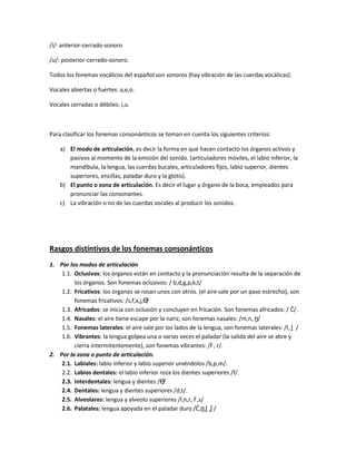 /i/: anterior-cerrado-sonoro
/u/: posterior-cerrado-sonoro.
Todos los fonemas vocálicos del español son sonoros (hay vibración de las cuerdas vocálicas).
Vocales abiertas o fuertes: a,e,o.
Vocales cerradas o débiles: i,u.
Para clasificar los fonemas consonánticos se toman en cuenta los siguientes criterios:
a) El modo de articulación, es decir la forma en que hacen contacto los órganos activos y
pasivos al momento de la emisión del sonido. (articuladores móviles, el labio inferior, la
mandíbula, la lengua, las cuerdas bucales, articuladores fijos, labio superior, dientes
superiores, encillas, paladar duro y la glotis).
b) El punto o zona de articulación. Es decir el lugar y órgano de la boca, empleados para
pronunciar las consonantes.
c) La vibración o no de las cuerdas vocales al producir los sonidos.
Rasgos distintivos de los fonemas consonánticos
1. Por los modos de articulación
1.1. Oclusivos: los órganos están en contacto y la pronunciación resulta de la separación de
los órganos. Son fonemas oclusivos: / b,d,g,p,k,t/
1.2. Fricativos: los órganos se rosan unos con otros. (el aire sale por un paso estrecho), son
fonemas fricativos: /s,f,x,j,Ө/
1.3. Africados: se inicia con oclusión y concluyen en fricación. Son fonemas africados: / Č/.
1.4. Nasales: el aire tiene escape por la nariz, son fonemas nasales: /m,n, ṋ/
1.5. Fonemas laterales: el aire sale por los lados de la lengua, son fonemas laterales: /l, ḽ /
1.6. Vibrantes: la lengua golpea una o varias veces el paladar (la salida del aire se abre y
cierra intermitentemente), son fonemas vibrantes: /ȓ , r/.
2. Por la zona o punto de articulación.
2.1. Labiales: labio inferior y labio superior uniéndolos /b,p,m/.
2.2. Labios dentales: el labio inferior roza los dientes superiores /f/.
2.3. Interdentales: lengua y dientes /Ө/
2.4. Dentales: lengua y dientes superiores /d,t/.
2.5. Alveolares: lengua y alveolo superiores /l,n,r, ȓ ,s/
2.6. Palatales: lengua apoyada en el paladar duro /Č,ṋ,ḽ ,ǰ /
 