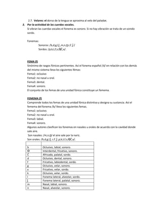 2.7. Velares: el dorso de la lengua se aproxima al velo del paladar.
3. Por la actividad de las cuerdas vocales.
Si vibran las cuerdas vocales el fonema es sonoro. Si no hay vibración se trata de un sonido
sordo.
Fonemas:
Sonoros: /b,d,g,l,ḽ ,m,n,ṋ,r,ȓ ,ǰ /
Sordos: /p,k,t,f,s,Ө,Č,x/.
FEMA (f)
Sinónimo de rasgos fónicos pertinentes. Así el fonema español /d/ en relación con los demás
del mismo sistema lleva los siguientes fémas:
Fema1: oclusivo
Fema2: no nasal u oral.
Fema3: dental.
Fema4: sonoro.
El conjunto de los femas de una unidad fónica constituye un femema.
FEMEMA (f)
Comprende todos los femas de una unidad fónica distintiva y designa su sustancia. Así el
femema del fonema /b/ lleva los siguientes femas.
Fema1: oclusivo.
Fema2: no nasal u oral.
Fema3: labial.
Fema4: sonoro.
Algunos autores clasifican los fonemas en nasales u orales de acuerdo con la cavidad donde
sale aire.
Son nasales: /m,n,ṋ/ el aire sale por la nariz.
Son orales: /b,d,g,l,ḽ ,r,ȓ ,ǰ ,p,k,t,f,s,Ө,Č,x/.
b Oclusivo, labial, sonoro.
Ө Interdental, fricativo, sonoro.
Č Africado, palatal, sordo.
d Oclusivo, dental, sonoro.
f Fricativo, labiodental, sordo.
g Oclusivo, velar, sonoro.
x Fricativo, velar, sordo.
k Oclusivo, velar, sordo.
l Fonema lateral, alveolar, sordo.
ḽ Fonema lateral, palatal, sonoro.
m Nasal, labial, sonoro.
n Nasal, alveolar, sonoro.
 
