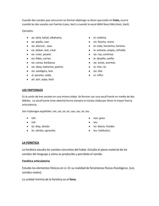 Cuando dos vocales que concurren no forman diptongo se dicen que están en hiato, ocurre
cuando las dos vocales son fuertes (caos, leer) o cuando la vocal débil lleva tilde (maíz, baúl).
Ejemplos:
aa: taha, tahalí, albahama.
ae: paella, caer.
ao: ahorcar, caos.
ea: pelear, leal, crear.
ee: creer, poseer.
eo: fideo, correo
oa: canoa, barbacoa
oe: oboe, bohemio, poema.
oo: zoológico, loor.
aí: paraíso, caída.
aú: aún, aúpa, baúl.
eí: codeína
eú: feúcha, reúne.
oí: oído, heroísmo, heroína
ía: autovía, utopía, cofradía.
úa: rúa, continúa.
íe: desafíe, confíe.
úe: actúe, acentúe.
ío: mío, río.
úo: dúo
uí: influí.
LOS TRIPTONGOS
Es la unión de tres vocales en una misma silaba. Se forman con una vocal fuerte en medio de dos
débiles. La vocal fuerte (más abierta) forma siempre el núcleo silaba por llevar la mayor fuerza
articulatoria.
Son triptongos españoles: uei, uai, iai, iei, uau, iau, ioi, ieu.
Uei:
Uai:
iai: diay, aliviáis
iei: aliviéis, apreciéis.
uau: guau
iau:
ioi: dioico, hioides
ieu: haliéutico.
LA FONETICA
La fonética estudia los sonidos concretos del habla. Estudia el plano material de los
sonidos del lenguaje y cómo es producido y percibido el sonido.
Fonética articulatoria
Estudia los elementos fónicos en sí. En su realidad de fenómenos físicos-fisiológicos. (Los
sonidos reales).
La unidad mínima de la fonética es el fono.
 