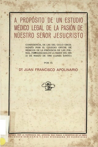 A PROPOSITO DE UN ESTUDIO
MÉDICO LEGAL DE LA PASIÓN DE
NUESTRO SEÑOR JESUCRISTO
CONFERENCIA, DE LAS DEL CICLO ORGA-
NIZADO POR EL COLEGIO OFICIAL DE
MÉDICOS DE LA PROVINCIA DE LAS PAL-
MAS, PR«NUNCIADA EN LA TARDE DEL DÍA
22 DE MARZO DE 1948 (LUNES SANTO)
POR EL
D^ JUAN FRANCISCO APOLINARIO
EDITADA POR LA PARROQUIA DEL APÓSTOL SAN PABLO. A BENEFICIO DE LA OBRA
D E L N U E V O S E M I N A R I O Y C A S A D I O C E S A N A D E E J E R C I C I O S
 