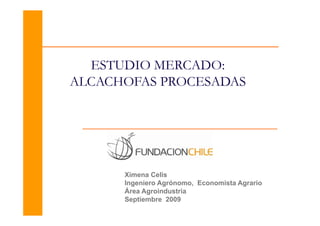 ESTUDIO MERCADO
          MERCADO:
ALCACHOFAS PROCESADAS




      Ximena Celis
      Ingeniero Agrónomo, Economista Agrario
      Área Agroindustria
      Septiembre 2009
 