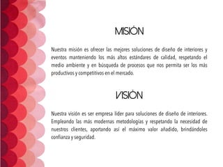 Misión
 
Nuestra misión es ofrecer las mejores soluciones de diseño de interiores y
eventos manteniendo los más altos estándares de calidad, respetando el
medio ambiente y en búsqueda de procesos que nos permita ser los más
productivos y competitivos en el mercado.
 
Visión
 
Nuestra visión es ser empresa líder para soluciones de diseño de interiores.
Empleando las más  modernas metodologías y respetando la necesidad de
nuestros clientes, aportando así el máximo valor añadido, brindándoles
conﬁanza y seguridad.
 