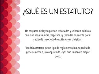 ¿Qué es un estatuto?
Un conjunto de leyes que son redactadas y se hacen públicas
para que sean siempre respetadas y tomadas en cuenta por el
sector de la sociedad a quién vayan dirigidas. 
Vendría a tratarse de un tipo de reglamentación, supeditado
generalmente a un conjunto de leyes que tienen un mayor
peso.
 