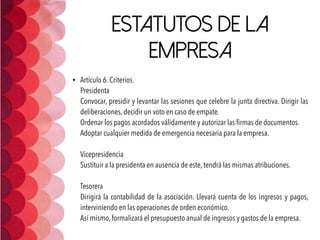 Estatutos de la
empresa
• Artículo 6. Criterios. 
Presidenta 
Convocar, presidir y levantar las sesiones que celebre la junta directiva. Dirigir las
deliberaciones, decidir un voto en caso de empate. 
Ordenar los pagos acordados válidamente y autorizar las ﬁrmas de documentos.  
Adoptar cualquier medida de emergencia necesaria para la empresa. 
 
Vicepresidencia 
Sustituir a la presidenta en ausencia de este, tendrá las mismas atribuciones. 
 
Tesorera 
Dirigirá la contabilidad de la asociación. Llevará cuenta de los ingresos y pagos,
interviniendo en las operaciones de orden económico. 
Así mismo, formalizará el presupuesto anual de ingresos y gastos de la empresa.
 