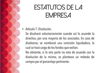 Estatutos de la
empresa
• Artículo 7. Disolución. 
Se disolverá voluntariamente cuando así lo acuerde la
directiva, por una mayoría de los asociados. En caso de
disolverse, se nombrará una comisión liquidadora, la
cual se hará cargo de los fondos que exilian.  
No obstante, si la otra parte no esta de acuerdo con la
disolución de la misma, se planteara un método de
compra por el porcentaje pertinente.
 