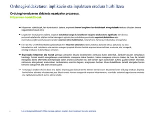 Ordutegi-aldaketaren inplikazio eta inpaktuen eredura hurbiltzea
 Ordutegi-ereduaren aldaketa ezartzeko prozesua.
 Hitzarmen kolektiboak


      ➦ Hitzarmen kolektiboak, lan-kontratuekin batera, enpresek beren langileen lan-baldintzak erregulatzeko eskura dituzten tresna
        nagusietako batzuk dira.

      ➦ Langilearen Estatutuaren arabera, langileak eskubidea izango du lanaldiaren iraupena eta banaketa egokitzeko bere bizitza
        pertsonala eta familia- eta lan-bizitza bateragarri egiteko duen eskubidea gauzatzeko negoziazio kolektiboan edo
        enpresaburuarekin adostutakoaren arabera ezartzen diren baldintzetan, nolanahi ere, hartan aurreikusitakoa errespetatuz.

      ➦ EAEn eta hiru lurralde historikoetan aplikatzekoak diren hitzarmen sektorialen arabera, bidezkoa da lanaldi zatitua aplikatzea, oso kasu
        bakanetan izan ezik. Antolaketa- eta merkatu-ezaugarri propioak dituzten hainbat enpresari eman nahi zaie erantzuna, eta, horregatik,
        ordutegi-eredua ez da behar bezala zehazten.

      ➦ Enpresako hitzarmen eta itunek gehiago zehazten dituzte lanaldiarekin zerikusia duten alderdiak. Zenbait kasutan zehaztasun
        handiago horrek lanaldi etengabearen esanbidezko onespena dakar berekin, baina onespena orokorra izaten da, hau da, lanaldi
        etengabea beste alternatiba edo tipologia baten antzera aurkezten da, aldi berean egon daitezkeen aukera guztien artean (txandak,
        zatitua eta etengabea), erakundean zenbateraino ezarrita dagoen, eraginpean hartzen dituen kolektiboak, lanaldi etengabe horren
        berezko ezaugarriak eta abar zehaztu gabe.

      ➦ Testuinguru orokorra horixe bada ere, badira enpresa gutxi batzuk berriki ekimen berriak ezarri dituztenak beren ordutegi-ereduan. Enpresa
        horiek behar adinako zehaztasunez jaso dituzte eredu horren ezaugarriak enpresa-hitzarmenean, ezarritako sistemari segurtasuna emateko
        eta inplikatutako alderdi guztiei jakinarazteko.




11       Lan-ordutegia aldatzeak EAEko enpresa-egituran eragiten duen inpaktuari buruzko azterlana
 