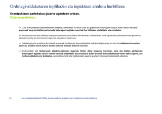 Ordutegi-aldaketaren inplikazio eta inpaktuen eredura hurbiltzea
Erantzukizun partekatua gizarte-agenteen artean.
Gizarte-proiektua.


     ➦ CIS erakundearen Barometroaren arabera, herritarren % 69,8k uste du gobernuek neurri jakin batzuk hartu behar dituztela
     enpresek lana eta bizitza pertsonala bateragarri egiteko neurriak har ditzaten ahalbidetu eta errazteko.

     ➦ Herritarrek uste dute aldaketa enpresaren eremuan sortu behar dela bereziki, ordaindutako lanak eguneroko jardueretan duen garrantzia
     kontuan hartuta, lan-harremanen ingurune naturalaren esparruan.

     ➦ Aldaketa gizarte-proiektua den aldetik, enpresak, sindikatuak, komunikabideak, saltokiak eta gizartea oro har dira aldaketaren benetako
     aktoreak, proiektu horrek kultura eta bizi-ohiturak aldatzea dakarren neurrian.

     ➦ Erakundeek eta Gobernuak aldaketa-aktoreei lagundu behar diete prozesu horretan, lana eta bizitza pertsonala
       bateragarri egiteko neurri horiek hartzea ahalbidetu eta erraztuko duten tresnak edo baliabideak haien eskura jarriz, eta
       kultura-aldaketa ere bultzatuz, sentsibilizaziotik eta inplikatutako agente guztien interesak bateratzetik abiatuta.




14      Lan-ordutegia aldatzeak EAEko enpresa-egituran eragiten duen inpaktuari buruzko azterlana
 