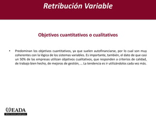 Retribución Variable


                    Objetivos cuantitativos o cualitativos

•   Predominan los objetivos cuantitativos, ya que suelen autofinanciarse, por lo cual son muy
    coherentes con la lógica de los sistemas variables. Es importante, también, el dato de que casi
    un 50% de las empresas utilizan objetivos cualitativos, que responden a criterios de calidad,
    de trabajo bien hecho, de mejoras de gestión, … La tendencia es ir utilizándolos cada vez más.
 