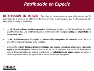 Retribución en Especie

RETRIBUCIÓN EN ESPECIE                    Este tipo de compensaciones viene determinado por la
posibilidad de la empresa de obtener en bienes y servicios mejores precios que los trabajadores, las
exenciones fiscales y la flexibilidad.


•   Un 18,5% aplican la retribución en especie a toda la organización y un 70,8% no lo hace, el 10,7%
    usa otros métodos. Este factor concluye que la remuneración en especie está poco implantada en
    las organizaciones.

•   Un 40,7% de las empresas sólo aplica la remuneración en especie a los directivos, un 45,9% no y
    un 13,4% lo realiza a través de otros métodos.

•   Únicamente un 6,5% de las empresas la retribución en especie consiste en unos bienes y servicios
    elegidos por el trabajador, mientras que un 83,3% de las empresas esto no es así. Para que un
    sistema de compensación en especie sea eficiente, el trabajador ha de poder escoger los bienes y
    servicios que le interesan, en lugar de venir determinados por la empresa.
 