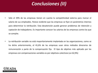 Conclusiones (II)

•   Sólo el 39% de las empresas tienen en cuenta la competitividad externa para marcar el
    salario de sus empleados. Parece evidente que las empresas se fijan en parámetros internos
    para determinar la retribución. Esta desatención puede generar problemas de retención y
    captación de trabajadores. Es importante conocer los salarios de las empresas contra las que
    se compite.


•   La retribución variable no está mayoritariamente implantada en las organizaciones, como se
    ha dicho anteriormente, el 41,6% de las empresas usan otros métodos dinerarios de
    remuneración a parte de la compensación fija. El tipo de objetivo más aplicado por las
    empresas con compensaciones variables es por objetivos colectivos (un 62,9%)
 