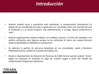 Introducción


•   Nuestro modelo social y económico está cambiando, la compensación (retribución) ha
    dejado de ser considerada tan solo un gasto para ser concebida como una inversión de cara
    al empleado y a la misma empresa. Este planteamiento, a la larga, aporta compromiso y
    valor.

•   Muchas organizaciones todavía trabajan con modelos arcaicos a la hora de establecer una
    política retributiva, pero algunas aunque no las suficientes lo hacen con nuevas fórmulas
    desde la flexibilidad, la fidelidad y el compromiso.

•   Se potencia la gestión de personas basándose en sus necesidades: salud y bienestar,
    flexibilidad horaria, calidad en el puesto de trabajo, etc.

•   Desde el departamento de Dirección de Personas de EADA hemos querido analizar “cómo”
    pagan las empresas en Cataluña en lugar de “cuánto” pagan a partir del modelo de
    compensación integral que explicamos.
 