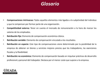 Glosario

•   Compensaciones intrínsecas: Todos aquellos elementos más ligados a la subjetividad del individuo
    y que le compensan por formar parte de una organización.
•   Competitividad externa: Tener en cuenta el mercado de remuneración a la hora de marcar los
    salarios de los empleados.
•   Retribución fija: Elemento de compensación económica clásica.
•   Retribución variable: Elemento de compensación vinculado a los resultados.
•   Retribución en especie: Este tipo de compensaciones viene determinado por la posibilidad de la
    empresa de obtener en bienes y servicios mejores precios que los trabajadores, las exenciones
    fiscales y la flexibilidad.
•   Retribución no económica: Elemento de compensación basado en impulsar prácticas de desarrollo
    profesional y personal del trabajador. Destaca por el menor coste que supone a la empresa.
 