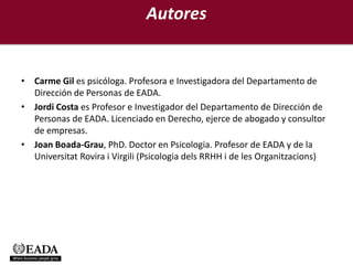 Autores


• Carme Gil es psicóloga. Profesora e Investigadora del Departamento de
  Dirección de Personas de EADA.
• Jordi Costa es Profesor e Investigador del Departamento de Dirección de
  Personas de EADA. Licenciado en Derecho, ejerce de abogado y consultor
  de empresas.
• Joan Boada-Grau, PhD. Doctor en Psicologia. Profesor de EADA y de la
  Universitat Rovira i Virgili (Psicologia dels RRHH i de les Organitzacions)
 