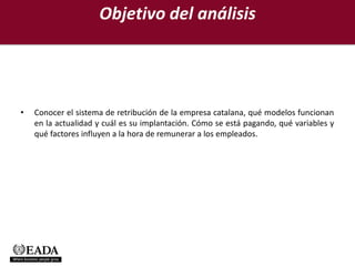 Objetivo del análisis




•   Conocer el sistema de retribución de la empresa catalana, qué modelos funcionan
    en la actualidad y cuál es su implantación. Cómo se está pagando, qué variables y
    qué factores influyen a la hora de remunerar a los empleados.
 