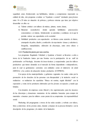 11
seguridad, amor, fortaleciendo sus habilidades, talentos y competencias mejorando su
calidad de vida, otro programa a realizar es “Ayudame a sonreir” destinado para jóvenes
entre 18 a 29 años en situación de pobreza y pobreza extrema que tiene por objetivo
desarrollar en ellos su:
a) Talento artístico con talleres de música, pintura, teatro, danza,
b) Bienestar socioafectivo donde aprenda habilidades psicosociales
conociendose a sí mismo, fortaleciendo su autostima y confianza en sí que le
permita valorar sus capacidades en la sociedad.
c) Habilidad productiva con capacitación en labores como atención al cliente,
estampado de polos, diseño y confección de ropa interior (trusas y calcetines),
fotografia, manualidades, elaboción de chocotejas, entre otros oficios o
cualificaciones.
3.2.1 Fundación juntos por una sonrisa.
Los programas Regalando Felicidad y Ayudame a Sonreir se llevarian a cabo a
traves de la Fundación Juntos por una Sonrisa con la participación de un staff de
profesionales en Psicología, docentes de áreas técnicas y ocupacionales para los talleres
productivos que tienen demanda en el mercado de forma dependiente e independiente,
para lo cual se gestionarian convenios con entidades como el ministerio de salud
(MINSA) y los centros de educación técnico productiva (CETPROS).
Con apoyo de las municipalidades y gobiernos regionales los cuales velan por la
promoción de los derechos de las personas con discapacidad y la inclusión social se
realizarían se realizarian las expoferias “Busca mi sonrisa, regala felicidad” con la
exposición y venta de los productos elaborados por los jóvenes en espacios y stands que
brinden.
Con donativo de empresas como Alicord y los supermercados para los insumos
de las chocotejas y donaciones monetarias de las entidades bancarias para compra de
materiales e insumos para los talleres como parate de su compromiso de responsabilidad
social.
Marketing del progrograma a traves de las redes sociales y website con videos,
fotos y entrevistas de los jovenes antes, durante y despues de su proceso formativo con la
descripción de los programas y la misión de la fundación
 