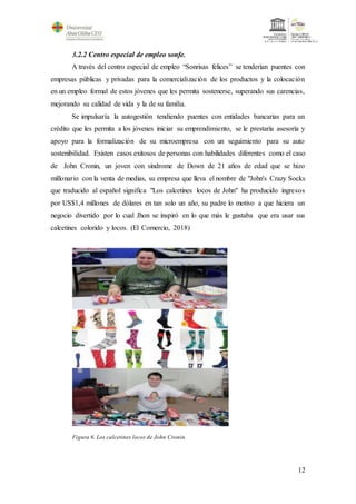 12
3.2.2 Centro especial de empleo sonfe.
A través del centro especial de empleo “Sonrisas felices” se tenderían puentes con
empresas públicas y privadas para la comercialización de los productos y la colocación
en un empleo formal de estos jóvenes que les permita sostenerse, superando sus carencias,
mejorando su calidad de vida y la de su familia.
Se impulsaría la autogestión tendiendo puentes con entidades bancarias para un
crédito que les permita a los jóvenes iniciar su emprendimiento, se le prestaría asesoría y
apoyo para la formalización de su microempresa con un seguimiento para su auto
sostenibilidad. Existen casos exitosos de personas con habilidades diferentes como el caso
de John Cronin, un joven con síndrome de Down de 21 años de edad que se hizo
millonario con la venta de medias, su empresa que lleva el nombre de "John's Crazy Socks
que traducido al español significa "Los calcetines locos de John" ha producido ingresos
por US$1,4 millones de dólares en tan solo un año, su padre lo motivo a que hiciera un
negocio divertido por lo cual Jhon se inspiró en lo que más le gustaba que era usar sus
calcetines colorido y locos. (El Comercio, 2018)
Figura 6. Los calcetines locos de John Cronin.
 