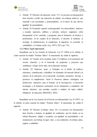 14
 Artículo 35° Derecho a la educación, inciso 35.1: La persona con discapacidad
tiene derecho a recibir una educación de calidad, con enfoque inclusivo, que
responda a sus necesidades y potencialidades, en el marco de una efectiva
igualdad de oportunidades.
 Artículo 39. Formación superior en discapacidad: Las universidades, institutos
y escuelas superiores, públicos y privados, incluyen asignaturas sobre
discapacidad en los currículos y programas para la formación de técnicos y
profesionales en los campos de la educación, el derecho, la medicina, la
sicología, la administración, la arquitectura, la ingeniería, la economía, la
contabilidad y el trabajo social. (Ley 29973, 2012, pp. 7-8)
3.3.2 Marco legal empresarial.
Respaldado por la Ley General de Educación Ley N° 28044 en lo referido al
centro especial de empleo “Sonrisas felices” la mencionada ley señala lo siguiente:
 Artículo 22° Función de la sociedad, inciso b: Colaborar en la prestación del
servicio educativo y en el desarrollo de programas y proyectos que
contribuyan al logro de los fines de la educación peruana
 Artículo 24° Empresas, inciso a: Participar en el diseño de políticas
educativas, contribuyendo a identificar las demandas del mercado laboral y la
relación de la educación con el desarrollo económico productivo del país, y
promover su cumplimiento. Inciso b: Promover alianzas estratégicas con
instituciones educativas para el fomento de la investigación, el desarrollo
tecnológico y la formación profesional de los trabajadores y estudiantes del
sistema educativo, que permitan acceder a empleos de mejor calidad.
(Ministerio de educación (MINEDU), 2003)
Respaldado por la Ley General de la Persona con Discapacidad Ley N° 29973 en
lo referido al centro especial de empleo “Sonrisas felices” la mencionada ley señala lo
siguiente:
 Artículo 45° Derecho al trabajo, inciso 45.1: La persona con discapacidad
tiene derecho a trabajar, en igualdad de condiciones que las demás, en un
trabajo libremente elegido o aceptado, con igualdad de oportunidades y de
remuneración por trabajo de igual valor, y con condiciones de trabajo justas,
seguras y saludables.
 