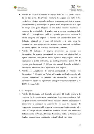 15
 Artículo 47. Medidas de fomento del empleo, inciso 47.1: El Estado, a través
de sus tres niveles de gobierno, promueve la adopción por parte de los
empleadores públicos y privados de buenas prácticas de empleo de la persona
con discapacidad y de estrategias de gestión de las discapacidades en el lugar
de trabajo, como parte integrante de una política nacional encaminada a
promover las oportunidades de empleo para la persona con discapacidad.
Inciso 47.2: Los empleadores públicos y privados generadores de rentas de
tercera categoría que emplean a personas con discapacidad tienen una
deducción adicional en el pago del impuesto a la renta sobre las
remuneraciones que se paguen a estas personas, en un porcentaje que es fijado
por decreto supremo del Ministerio de Economía y Finanzas.
 Artículo 54. Definición de empresa promocional de personas con
discapacidad: La empresa promocional de personas con discapacidad es
aquella constituida como persona natural o jurídica, bajo cualquier forma de
organización o gestión empresarial, que cuenta por lo menos con un 30% de
personal con discapacidad. El 80% de este personal desarrolla actividades
directamente vinculadas con el objeto social de la empresa.
 Artículo 55. Acreditación de empresa promocional de personas con
discapacidad: El Ministerio de Trabajo y Promoción del Empleo acredita a la
empresa promocional de personas con discapacidad y fiscaliza el
cumplimiento efectivo de la proporción de su personal con discapacidad. (Ley
29973, 2012, pp. 9-11)
3.3.2.1 Beneficios.
 Artículo 13. Promoción del desarrollo asociativo: El Estado promueve la
conformación de organizaciones y asociaciones de personas con discapacidad.
Les presta asesoría y capacitación, facilita su acceso a fuentes de cooperación
internacional y promueve su participación en todos los espacios de
concertación de asuntos públicos que no provengan de elección popular, tales
como el Consejo Nacional de Derechos Humanos, la Mesa de Concertación
de Lucha contra la Pobreza, el Consejo Nacional de Trabajo y Promoción del
Empleo, los consejos de coordinación regional y local, entre otros.
 