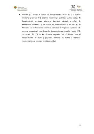 16
 Artículo 57. Acceso a fuentes de financiamiento, inciso 57.1: El Estado
promueve el acceso de la empresa promocional a créditos y otras fuentes de
financiamiento, prestando asistencia financiera orientada a reducir la
información asimétrica y los costos de intermediación. Con este fin, el
Ministerio de la Producción administra un banco de proyectos y capacita a la
empresa promocional en el desarrollo de proyectos de inversión. Inciso 57.2:
No menos del 5% de los recursos asignados por el Estado para el
financiamiento de micro y pequeñas empresas se destina a empresas
promocionales de personas con discapacidad.
 