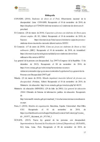 17
Bibliografía
CONADIS. (2016). Sindrome de down en el Perú. Observatorio nacional de la
discapacidad. Lima: CONADIS. Recuperado el 10 de noviembre de 2018, de
https://docplayer.es/17294250-Informe-tematico-n-2-sindrome-de-down-en-el-
peru.html
El Comercio. (20 de marzo de 2018). Capacitan a jóvenes con síndrome de Down para
obtener empleo. (R. EC, Editor) Recuperado el 10 de noviembre de 2018, de
Sucesos: https://elcomercio.pe/lima/sucesos/ministerio-capacita-jovenes-
sindrome-down-insertarlos-mercado-laboral-noticia-505951
El Comercio. (17 de enero de 2018). Cómo un joven con síndrome de Down se hizo
millonario [BBC]. Recuperado el 10 de noviembre de 2018, de Actualidad:
https://elcomercio.pe/tecnologia/actualidad/joven-sindrome-down-hizo-
millonario-bbc-noticia-489763
Ley general de la persona con discapacidad, Ley 29973 (Congreso de la República 13 de
diciembre de 2012). Recuperado el 08 de noviembre de 2018, de
https://www.mimp.gob.pe/webs/mimp/herramientas-recursos-
violencia/contenedor-dgcvg-recursos/contenidos/Legislacion/Ley-general-de-la-
Persona-con-Discapacidad-29973.pdf
Minedu. (21 de marzo de 2018). Minedu impulsará inserción laboral de jóvenes con
discapacidad. (Noticias, Editor) Recuperado el 10 de noviembre de 2018, de
Ministerio de educación: http://www.minedu.gob.pe/n/noticia.php?id=46191
Ministerio de educación (MINEDU). (29 de Julio de 2003). Ley general de educación
28044. Obtenido de Sistema de información jurídica de educación: Recuperado
de
http://sistemas06.minedu.gob.pe/sinadmed_1/resolucionesexternas/consultanorm
as.aspx
Parra, C. (2018). Modelos de organización. Barcelona, España: Universidad Abat Oliba
CEU. Recuperado el 01 de noviembre de 2018, de
https://ceu.blackboard.com/webapps/blackboard/content/listContent.jsp?course_
id=_101977_1&content_id=_971744_1
SUNAFIL. (2015). Nueva ley general de las personas con discapacidad.
Superintendencia Nacional de Fiscalización Laboral [Diapositivas]. (SUNAFIL,
Ed.) Lima, Lima, Perú. Recuperado el 08 de noviembre de 2018, de
 