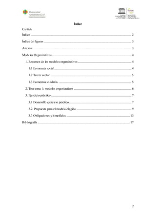 2
Índice
Carátula
Índice ................................................................................................................................ 2
Índice de figuras ............................................................................................................... 3
Anexos .............................................................................................................................. 3
Modelos Organizativos..................................................................................................... 4
1. Resumen de los modelos organizativos.................................................................... 4
1.1 Economía social.................................................................................................. 4
1.2 Tercer sector. ...................................................................................................... 5
1.3 Economía solidaria. ............................................................................................ 5
2. Test tema 1: modelos organizativos ......................................................................... 6
3. Ejercicio práctico ...................................................................................................... 7
3.1 Desarrollo ejercicio práctico............................................................................... 7
3.2. Propuesta para el modelo elegido. ..................................................................... 9
3.3 Obligaciones y beneficios. ................................................................................ 13
Bibliografía ..................................................................................................................... 17
 