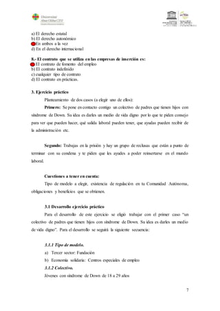 7
a) El derecho estatal
b) El derecho autonómico
c) En ambos a la vez
d) En el derecho internacional
8.- El contrato que se utiliza en las empresas de inserción es:
a) El contrato de fomento del empleo
b) El contrato indefinido
c) cualquier tipo de contrato
d) El contrato en prácticas.
3. Ejercicio práctico
Planteamiento de dos casos (a elegir uno de ellos):
Primero: Se pone en contacto contigo un colectivo de padres que tienen hijos con
síndrome de Down. Su idea es darles un medio de vida digno por lo que te piden consejo
para ver que pueden hacer, qué salida laboral pueden tener, que ayudas pueden recibir de
la administración etc.
Segundo: Trabajas en la prisión y hay un grupo de reclusas que están a punto de
terminar con su condena y te piden que les ayudes a poder reinsertarse en el mundo
laboral.
Cuestiones a tener en cuenta:
Tipo de modelo a elegir, existencia de regulación en tu Comunidad Autónoma,
obligaciones y beneficios que se obtienen.
3.1 Desarrollo ejercicio práctico
Para el desarrollo de este ejercicio se eligió trabajar con el primer caso “un
colectivo de padres que tienen hijos con síndrome de Down. Su idea es darles un medio
de vida digno”. Para el desarrollo se seguirá la siguiente secuencia:
3.1.1 Tipo de modelo.
a) Tercer sector: Fundación
b) Economía solidaria: Centros especiales de empleo
3.1.2 Colectivo.
Jóvenes con síndrome de Down de 18 a 29 años
 