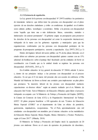 8
3.1.3 Existencia de regulación.
La Ley general de la persona con discapacidad N° 29973 establece los parámetros
de tratamiento inclusivo que deben tener las personas con discapacidad con el pleno
ejercicio de sus derechos ciudadanos y civiles en condiciones de igualdad en el ámbito
socio cultural, político, tecnológico y económico. Define a la persona con discapacidad
como “aquella que tiene una o más deficiencias físicas, sensoriales, mentales o
intelectuales de carácter permanente”. El gobierno asigna un presupuesto para promover
los derechos de las personas con discapacidad así como la cooperación internacional,
trabajando de la mano con los gobiernos regionales y municipales para que las
organizaciones conformadas por las personas con discapacidad participen de los
programas de presupuesto participativo, asesoría y capacitación. (Ley 29973, 2012, p. 1)
Dentro del régimen laboral del sector público un 5% de las plazas laborales en el
estado deben ser cubiertas por personas con discapacidad quienes cuentan con un 15%
adicional de bonificación sobre el puntaje final fiscalizado por las entidades de Servir en
coordinación con Conadis que es la entidad donde se registran las personas con
discapacidad. (SUNAFIL, 2015, p. 7)
En el ámbito educativo la Ley general de educación N° 28044, artículo 8, inciso
c, dentro de sus principios incluye a las personas con discapacidad en el proceso
educativo. Es así que el 21 de marzo del presente año con ocasión de celebrarse el Día
Mundial del Síndrome de Down se formó una comisión para implementar un plan piloto
que promueva “la inserción laboral de los jóvenes con discapacidad mediante
capacitaciones en diversos oficios” según un anuncio realizado por el ex. Ministro de
educación Idel Vexler. Será el Ministerio de Educación (Minedu) quien lidere el proyecto
trabajando en conjunto con “el Ministerio de Trabajo y Promoción del Empleo [MTPE],
la Cámara de Comercio de Lima (CCL) y la Organización Internacional de Trabajo
(OIT)”. El piloto propone beneficiar a 100 egresados de seis “Centros de Educación
Básica Especial (CEBE)” en el departamento de Lima en oficios de pastelería,
gastronomía, impulsadores, recepcionistas. “En el Perú, aproximadamente cien mil
estudiantes con discapacidad son atendidos por el sistema educativo en las modalidades
de Educación Básica Especial, Básica Regular, Básica Alternativa y Técnico Productiva,
según el Censo 2017”. (Minedu, 2018)
El Ministerio de Trabajo y Promoción del Empleo inició la capacitación de 20
jóvenes con síndrome Down en el curso de operarios de producción de chocolates,
 