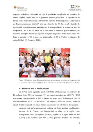 9
empaque, embolsado, ordenarlos en cajas la producción cumpliendo los requisitos de
calidad exigidos como parte de su programa jóvenes productivos, la capacitación se
llevará a cabo en las instalaciones del “Instituto Nacional de Investigación y Capacitación
de Telecomunicaciones (Inictel)” con una duración de 38 días en el dándoles la
oportunidad a estos jóvenes de poder ingresar al sector productivo al alcanzar un nivel de
competencia, así el MTPE busca ser el nexo entre lo requerido por la empresa y la
necesidad de empleo formal que requieren este grupo de jóvenes, dentro de sus metas está
llegar a capacitar a 400 jóvenes con discapacidad de 18 a 29 años en situación de
vulnerabilidad. (El Comercio, 2018)
Figura 4. El ministro Javier Barreda explicó que, de esta manera, se reafirma el compromiso de
su sector con la inclusión social laboral de las personas con discapacidad. (El Comercio, 2018)
3.2. Propuesta para el modelo elegido.
En el Perú existe registrado en el CONADIS 8,800 personas con sindrome de
Down hasta el año 2015, de los cuales 3937 son mujeres constituyendo el 44.7% y 4863
son varones correspondiendo al 55.3 %. Dentro del grupo etario de jóvenes de 18 a 29
años lo conforman el 23.72% del cual 957 son mujeres y 1130 son varones, siendo la
ciudad de Lima la ciudad con mayor número de personas con este tipo de discapacidad.
La mayor parte de las personas con síndrome de Down inscritas en el Registro
Nacional de la Persona con Discapacidad se ubica en la región Lima
Metropolitana con 3 766 registros (42.80%), seguido de la región Piura con 498
(5.66%) y La Libertad con 457 (5.19%) personas inscritas, los menores
 