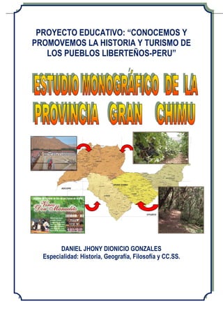 Daniel Jhony Dionicio Gonzales ESTUDIO MONOGRAFICO DE LA PROVINCIA GRAN CHIMU
PROYECTO: “CONOCEMOS Y PROMOVEMOS LA HISTORIA Y TURISMO DE PUEBLOS LIBERTEÑOS – PERU” - 1 -
PROYECTO EDUCATIVO: “CONOCEMOS Y
PROMOVEMOS LA HISTORIA Y TURISMO DE
LOS PUEBLOS LIBERTEÑOS-PERU”
DANIEL JHONY DIONICIO GONZALES
Especialidad: Historia, Geografía, Filosofía y CC.SS.
 