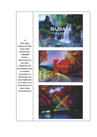 º9
Título: Meta-
Paisajes de Poder
Fecha: 2015
Dimensiones:
1.80x50CM
Técnica:
intervención con
óleo sobre
holograma vinil
(las imágenes aquí
se muestran
separadas y en
vertical para una
mejor distribución
en la tabla, en su
presentación real
están unidas
horizontalmente)
 