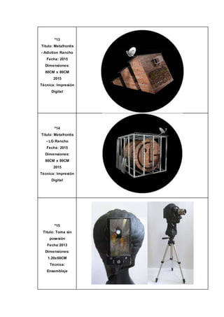 º13
Título: Metafrontis
- Adiction Rancho
Fecha: 2015
Dimensiones:
80CM x 80CM
2015
Técnica: Impresión
Digital
º14
Título: Metafrontis
- LG Rancho
Fecha: 2015
Dimensiones:
80CM x 80CM
2015
Técnica: Impresión
Digital
º15
Título: Toma sin
posesión
Fecha:2013
Dimensiones:
1.20x60CM
Técnica:
Ensamblaje
 