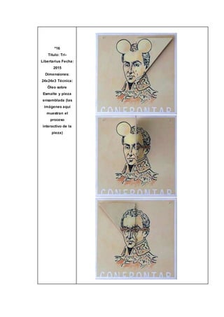 º16
Título: Tri-
Libertarius Fecha:
2015
Dimensiones:
24x24x3 Técnica:
Óleo sobre
Esmalte y pieza
ensamblada (las
imágenes aquí
muestran el
proceso
interactivo de la
pieza)
 