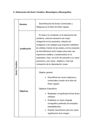 5.- Elaboración del Guión Temático, Museológico y Museográfico
GuiónTemático
Nombre Desmitificación de Íconos Comerciales y
Religiosos en la Obra de Efraín Ugueto
Justificación
En base a lo constituido en la descripción del
problema, creemos necesaria una mayor
indagación en los propósitos, métodos de
divulgación y los diálogos que proponen establecer
los artistas a través de las piezas y en los proyectos
de desmitificación de la imagen para crear una
experiencia analítica y esclarecedora en el
espectador. Esto, con el fin de acercarle a un nuevo
panorama y una nueva, subjetiva y más real
concepción de la interpretación visual.
Objetivos
Objetivo general
 Desmitificar los iconos religiosos y
comerciales a través de la obra de
Efraín Ugueto
Objetivos Específicos
 Replantear el significado formal de los
símbolos
 Establecer un nuevo lenguaje
iconográfico partiendo de conceptos
preestablecidos
 Diseñar mecanismos para una nueva
significación de la imagen
 