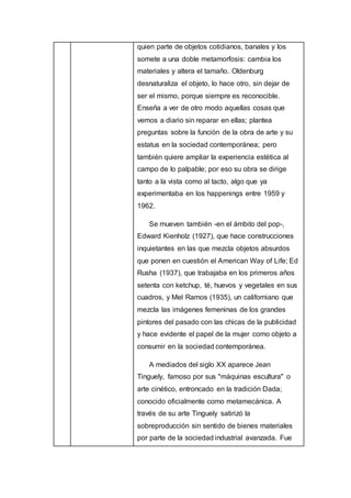 quien parte de objetos cotidianos, banales y los
somete a una doble metamorfosis: cambia los
materiales y altera el tamaño. Oldenburg
desnaturaliza el objeto, lo hace otro, sin dejar de
ser el mismo, porque siempre es reconocible.
Enseña a ver de otro modo aquellas cosas que
vemos a diario sin reparar en ellas; plantea
preguntas sobre la función de la obra de arte y su
estatus en la sociedad contemporánea; pero
también quiere ampliar la experiencia estética al
campo de lo palpable; por eso su obra se dirige
tanto a la vista como al tacto, algo que ya
experimentaba en los happenings entre 1959 y
1962.
Se mueven también -en el ámbito del pop-,
Edward Kienholz (1927), que hace construcciones
inquietantes en las que mezcla objetos absurdos
que ponen en cuestión el American Way of Life; Ed
Rusha (1937), que trabajaba en los primeros años
setenta con ketchup, té, huevos y vegetales en sus
cuadros, y Mel Ramos (1935), un californiano que
mezcla las imágenes femeninas de los grandes
pintores del pasado con las chicas de la publicidad
y hace evidente el papel de la mujer como objeto a
consumir en la sociedad contemporánea.
A mediados del siglo XX aparece Jean
Tinguely, famoso por sus "máquinas escultura" o
arte cinético, entroncado en la tradición Dada;
conocido oficialmente como metamecánica. A
través de su arte Tinguely satirizó la
sobreproducción sin sentido de bienes materiales
por parte de la sociedad industrial avanzada. Fue
 