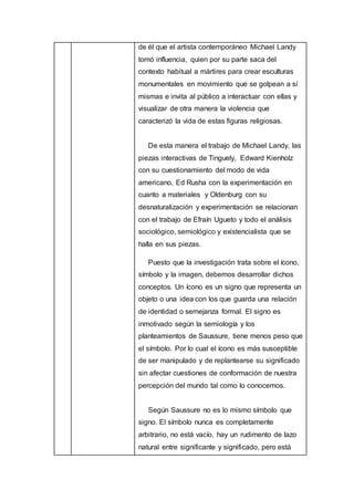 de él que el artista contemporáneo Michael Landy
tomó influencia, quien por su parte saca del
contexto habitual a mártires para crear esculturas
monumentales en movimiento que se golpean a sí
mismas e invita al público a interactuar con ellas y
visualizar de otra manera la violencia que
caracterizó la vida de estas figuras religiosas.
De esta manera el trabajo de Michael Landy, las
piezas interactivas de Tinguely, Edward Kienholz
con su cuestionamiento del modo de vida
americano, Ed Rusha con la experimentación en
cuanto a materiales y Oldenburg con su
desnaturalización y experimentación se relacionan
con el trabajo de Efraín Ugueto y todo el análisis
sociológico, semiológico y existencialista que se
halla en sus piezas.
Puesto que la investigación trata sobre el ícono,
símbolo y la imagen, debemos desarrollar dichos
conceptos. Un ícono es un signo que representa un
objeto o una idea con los que guarda una relación
de identidad o semejanza formal. El signo es
inmotivado según la semiología y los
planteamientos de Saussure, tiene menos peso que
el símbolo. Por lo cual el ícono es más susceptible
de ser manipulado y de replantearse su significado
sin afectar cuestiones de conformación de nuestra
percepción del mundo tal como lo conocemos.
Según Saussure no es lo mismo símbolo que
signo. El símbolo nunca es completamente
arbitrario, no está vacío, hay un rudimento de lazo
natural entre significante y significado, pero está
 