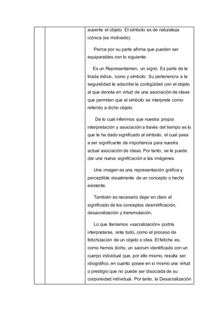 ausente el objeto. El símbolo es de naturaleza
icónica (es motivado).
Peirce por su parte afirma que pueden ser
equiparables con lo siguiente:
Es un Representamen, un signo. Es parte de la
triada índice, icono y símbolo. Su pertenencia a la
segundidad le adscribe la contigüidad con el objeto
al que denota en virtud de una asociación de ideas
que permiten que el símbolo se interprete como
referido a dicho objeto.
De lo cual inferimos que nuestra propia
interpretación y asociación a través del tiempo es lo
que le ha dado significado al símbolo, el cual pasa
a ser significante de importancia para nuestra
actual asociación de ideas. Por tanto, se le puede
dar una nueva significación a las imágenes.
Una imagen es una representación gráfica y
perceptible visualmente de un concepto o hecho
existente.
También es necesario dejar en claro el
significado de los conceptos desmitificación,
desacralización y transmutación.
Lo que llamamos «sacralización» podría
interpretarse, ante todo, como el proceso de
fetichización de un objeto o idea. El fetiche es,
como hemos dicho, un sacrum identificado con un
cuerpo individual que, por ello mismo, resulta ser
idiográfico, en cuanto posee en sí mismo una virtud
o prestigio que no puede ser disociada de su
corporeidad individual. Por tanto, la Desacralización
 
