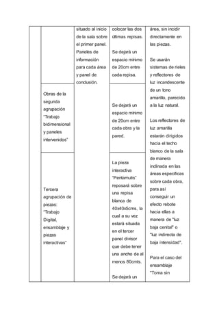 situado al inicio
de la sala sobre
el primer panel.
Paneles de
información
para cada área
y panel de
conclusión.
colocar las dos
últimas repisas.
Se dejará un
espacio mínimo
de 20cm entre
cada repisa.
área, sin incidir
directamente en
las piezas.
Se usarán
sistemas de rieles
y reflectores de
luz incandescente
de un tono
amarillo, parecido
a la luz natural.
Los reflectores de
luz amarilla
estarán dirigidos
hacia el techo
blanco de la sala
de manera
inclinada en las
áreas específicas
sobre cada obra,
para así
conseguir un
efecto rebote
hacia ellas a
manera de "luz
baja cenital" o
"luz indirecta de
baja intensidad".
Para el caso del
ensamblaje
"Toma sin
Obras de la
segunda
agrupación
“Trabajo
bidimensional
y paneles
intervenidos”
Se dejará un
espacio mínimo
de 20cm entre
cada obra y la
pared.
Tercera
agrupación de
piezas:
“Trabajo
Digital,
ensamblaje y
piezas
interactivas”
La pieza
interactiva
“Pentamutis”
reposará sobre
una repisa
blanca de
40x40x5cms, la
cual a su vez
estará situada
en el tercer
panel divisor
que debe tener
una ancho de al
menos 80cmts.
Se dejará un
 