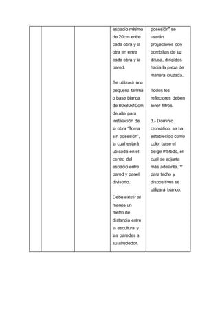 espacio mínimo
de 20cm entre
cada obra y la
otra en entre
cada obra y la
pared.
Se utilizará una
pequeña tarima
o base blanca
de 80x80x10cm
de alto para
instalación de
la obra “Toma
sin posesión”,
la cual estará
ubicada en el
centro del
espacio entre
pared y panel
divisorio.
Debe existir al
menos un
metro de
distancia entre
la escultura y
las paredes a
su alrededor.
posesión" se
usarán
proyectores con
bombillas de luz
difusa, dirigidos
hacia la pieza de
manera cruzada.
Todos los
reflectores deben
tener filtros.
3.- Dominio
cromático: se ha
establecido como
color base el
beige #f5f5dc, el
cual se adjunta
más adelante. Y
para techo y
dispositivos se
utilizará blanco.
 