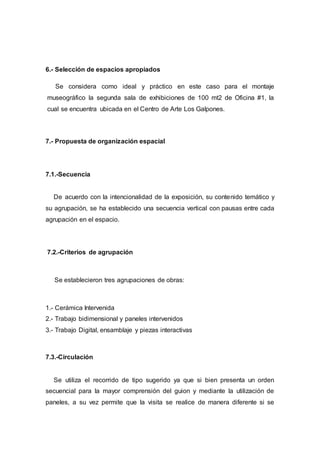 6.- Selección de espacios apropiados
Se considera como ideal y práctico en este caso para el montaje
museográfico la segunda sala de exhibiciones de 100 mt2 de Oficina #1, la
cual se encuentra ubicada en el Centro de Arte Los Galpones.
7.- Propuesta de organización espacial
7.1.-Secuencia
De acuerdo con la intencionalidad de la exposición, su contenido temático y
su agrupación, se ha establecido una secuencia vertical con pausas entre cada
agrupación en el espacio.
7.2.-Criterios de agrupación
Se establecieron tres agrupaciones de obras:
1.- Cerámica Intervenida
2.- Trabajo bidimensional y paneles intervenidos
3.- Trabajo Digital, ensamblaje y piezas interactivas
7.3.-Circulación
Se utiliza el recorrido de tipo sugerido ya que si bien presenta un orden
secuencial para la mayor comprensión del guion y mediante la utilización de
paneles, a su vez permite que la visita se realice de manera diferente si se
 