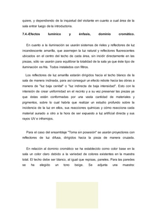 quiere, y dependiendo de la inquietud del visitante en cuanto a cual área de la
sala entrar luego de la introductoria.
7.4.-Efectos lumínico y énfasis, dominio cromático.
En cuanto a la iluminación se usarán sistemas de rieles y reflectores de luz
incandescente amarilla, que asemejen la luz natural y reflectores fluorescentes
ubicados en el centro del techo de cada área, sin incidir directamente en las
piezas, sólo se usarán para equilibrar la totalidad de la sala ya que éste tipo de
iluminación es fría. Todos instalados con filtros.
Los reflectores de luz amarilla estarán dirigidos hacia el techo blanco de la
sala de manera inclinada, para así conseguir un efecto rebote hacia las obras a
manera de "luz baja cenital" o "luz indirecta de baja intensidad". Esto con la
intensión de crear uniformidad en el recinto y a su vez preservar las piezas ya
que éstas están conformadas por una vasta cantidad de materiales y
pigmentos, sobre lo cual habría que realizar un estudio profundo sobre la
incidencia de la luz en ellos, sus reacciones químicas y cómo reacciona cada
material aunado a otro a la hora de ser expuesto a luz artificial directa y sus
rayos UV e infrarrojos.
Para el caso del ensamblaje "Toma sin posesión" se usarán proyectores con
reflectores de luz difusa, dirigidos hacia la pieza de manera cruzada.
En relación al dominio cromático se ha establecido como color base en la
sala un color claro debido a la variedad de colores existentes en la muestra
total. El techo debe ser blanco, al igual que repisas, paneles. Para las paredes
se ha elegido un tono beige. Se adjunta una muestra:
 
