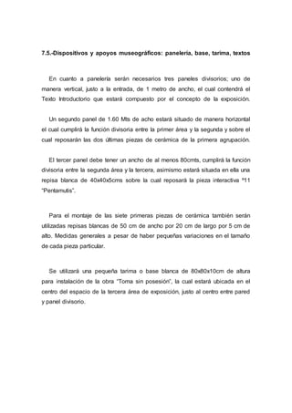 7.5.-Dispositivos y apoyos museográficos: panelería, base, tarima, textos
En cuanto a panelería serán necesarios tres paneles divisorios; uno de
manera vertical, justo a la entrada, de 1 metro de ancho, el cual contendrá el
Texto Introductorio que estará compuesto por el concepto de la exposición.
Un segundo panel de 1.60 Mts de acho estará situado de manera horizontal
el cual cumplirá la función divisoria entre la primer área y la segunda y sobre el
cual reposarán las dos últimas piezas de cerámica de la primera agrupación.
El tercer panel debe tener un ancho de al menos 80cmts, cumplirá la función
divisoria entre la segunda área y la tercera, asimismo estará situada en ella una
repisa blanca de 40x40x5cms sobre la cual reposará la pieza interactiva º11
“Pentamutis”.
Para el montaje de las siete primeras piezas de cerámica también serán
utilizadas repisas blancas de 50 cm de ancho por 20 cm de largo por 5 cm de
alto. Medidas generales a pesar de haber pequeñas variaciones en el tamaño
de cada pieza particular.
Se utilizará una pequeña tarima o base blanca de 80x80x10cm de altura
para instalación de la obra “Toma sin posesión”, la cual estará ubicada en el
centro del espacio de la tercera área de exposición, justo al centro entre pared
y panel divisorio.
 